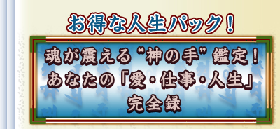 お得な人生パック! 魂が震える“神の手”鑑定! あなたの「愛・仕事・人生」完全録